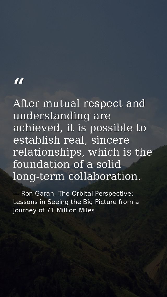 After mutual respect and understanding are achieved, it is possible to establish real, sincere relationships, which is t — Ron Garan, The Orbital Perspective: Lessons in Seeing the Big Picture from a Journey of 71 Million Miles
