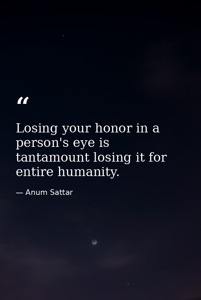 Losing your honor in a person's eye is tantamount losing it for entire humanity. — Anum Sattar