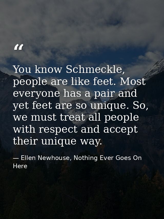 You know Schmeckle, people are like feet. Most everyone has a pair and yet feet are so unique. So, we must treat all peo — Ellen Newhouse, Nothing Ever Goes On Here