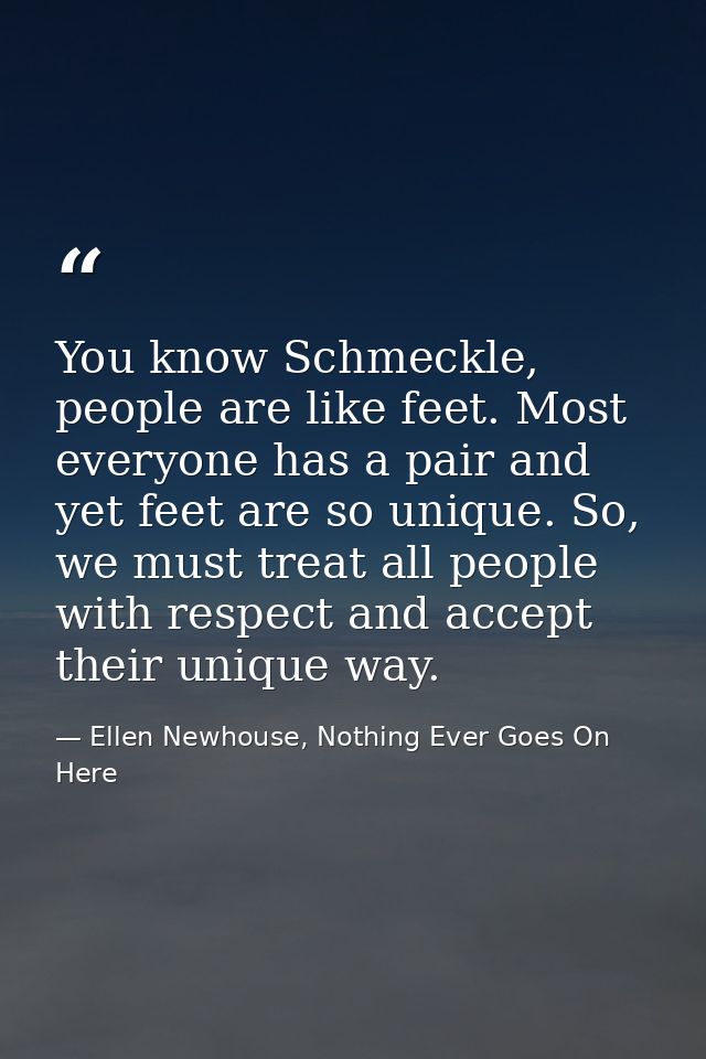 You know Schmeckle, people are like feet. Most everyone has a pair and yet feet are so unique. So, we must treat all peo — Ellen Newhouse, Nothing Ever Goes On Here