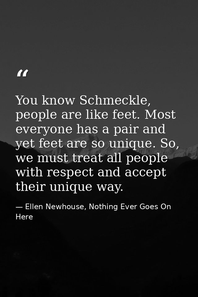 You know Schmeckle, people are like feet. Most everyone has a pair and yet feet are so unique. So, we must treat all peo — Ellen Newhouse, Nothing Ever Goes On Here
