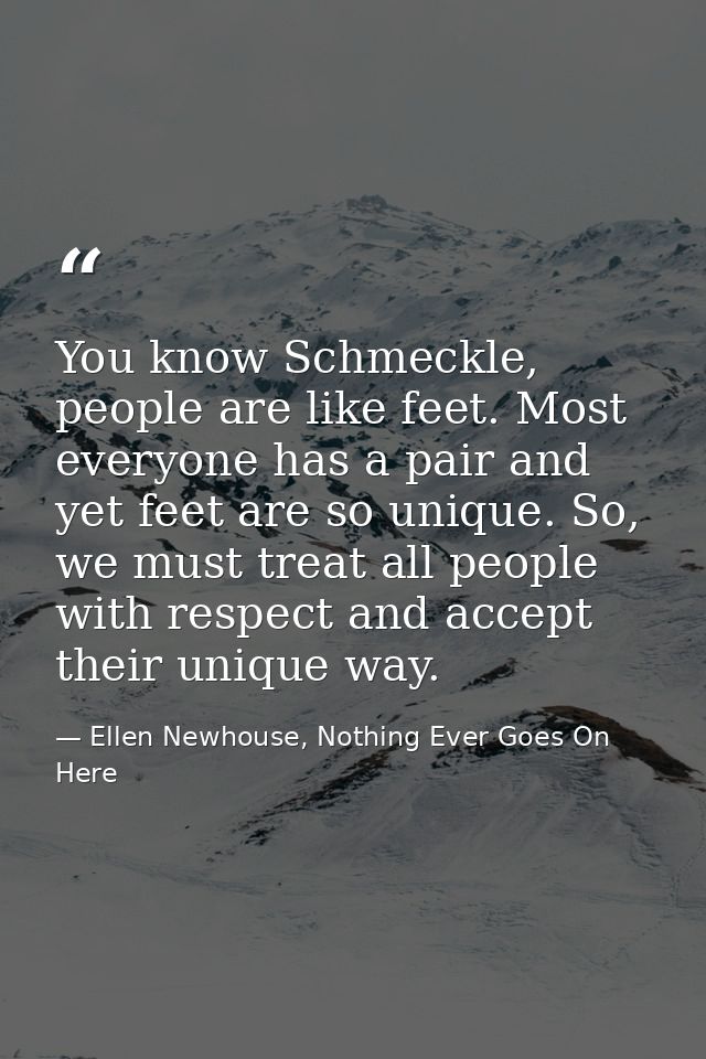 You know Schmeckle, people are like feet. Most everyone has a pair and yet feet are so unique. So, we must treat all peo — Ellen Newhouse, Nothing Ever Goes On Here