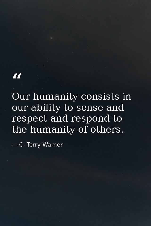 Our humanity consists in our ability to sense and respect and respond to the humanity of others. — C. Terry Warner