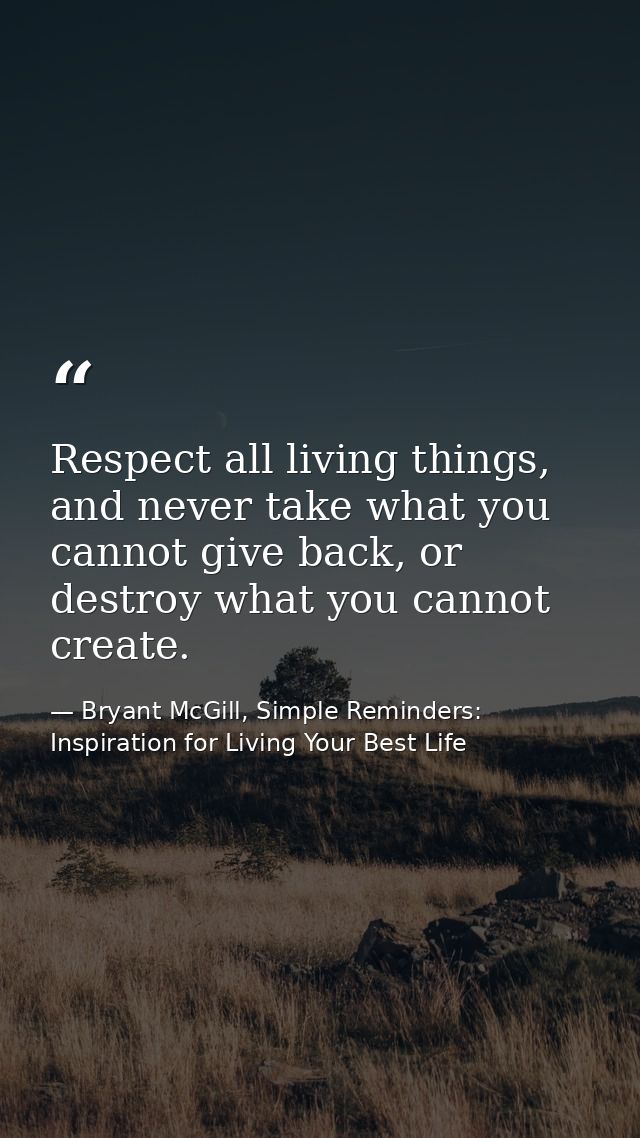Respect all living things, and never take what you cannot give back, or destroy what you cannot create. — Bryant McGill, Simple Reminders: Inspiration for Living Your Best Life