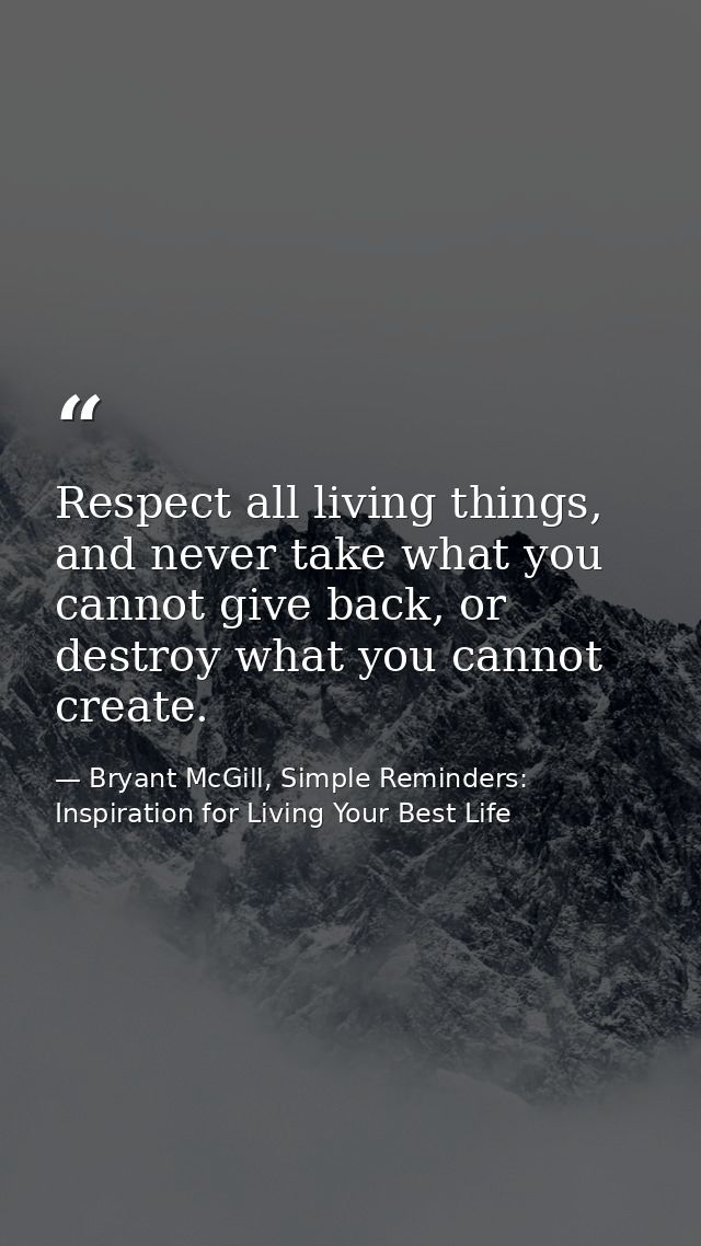 Respect all living things, and never take what you cannot give back, or destroy what you cannot create. — Bryant McGill, Simple Reminders: Inspiration for Living Your Best Life