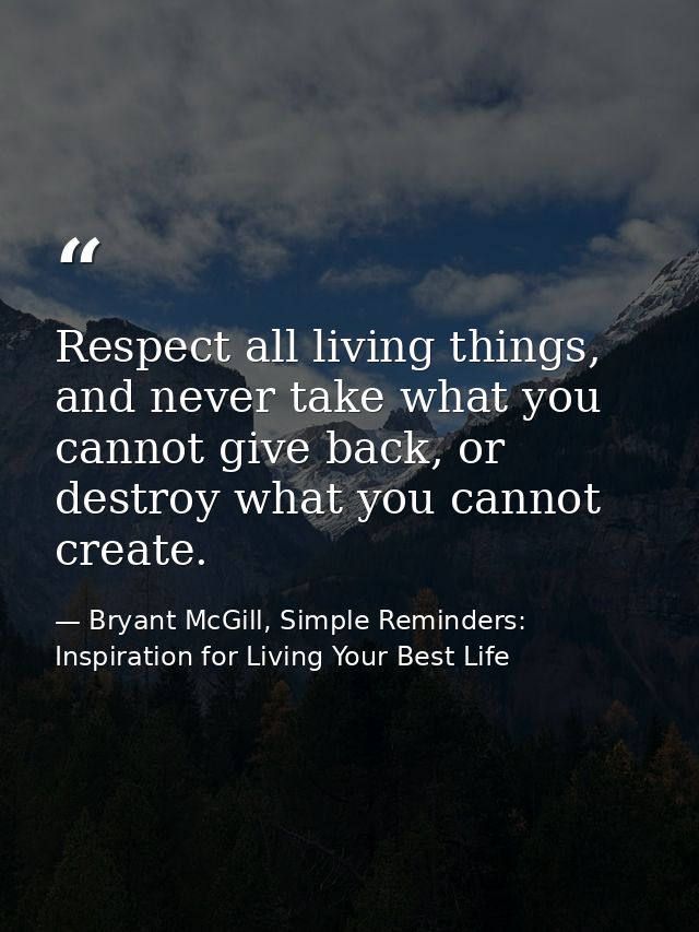 Respect all living things, and never take what you cannot give back, or destroy what you cannot create. — Bryant McGill, Simple Reminders: Inspiration for Living Your Best Life