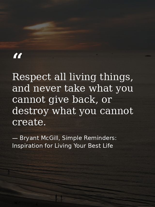 Respect all living things, and never take what you cannot give back, or destroy what you cannot create. — Bryant McGill, Simple Reminders: Inspiration for Living Your Best Life
