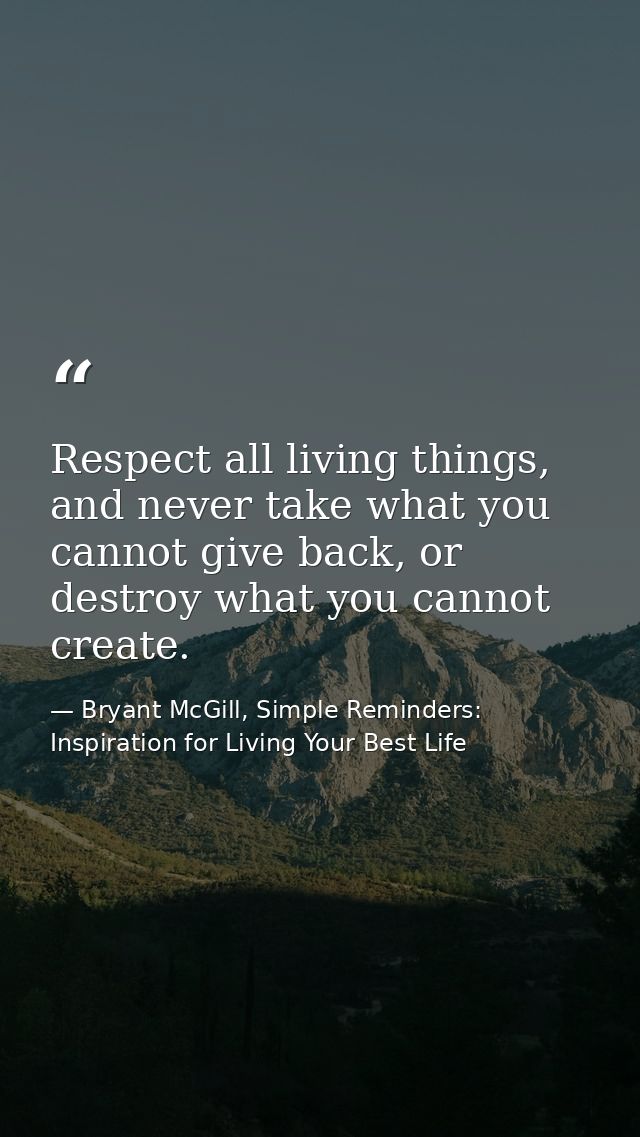Respect all living things, and never take what you cannot give back, or destroy what you cannot create. — Bryant McGill, Simple Reminders: Inspiration for Living Your Best Life