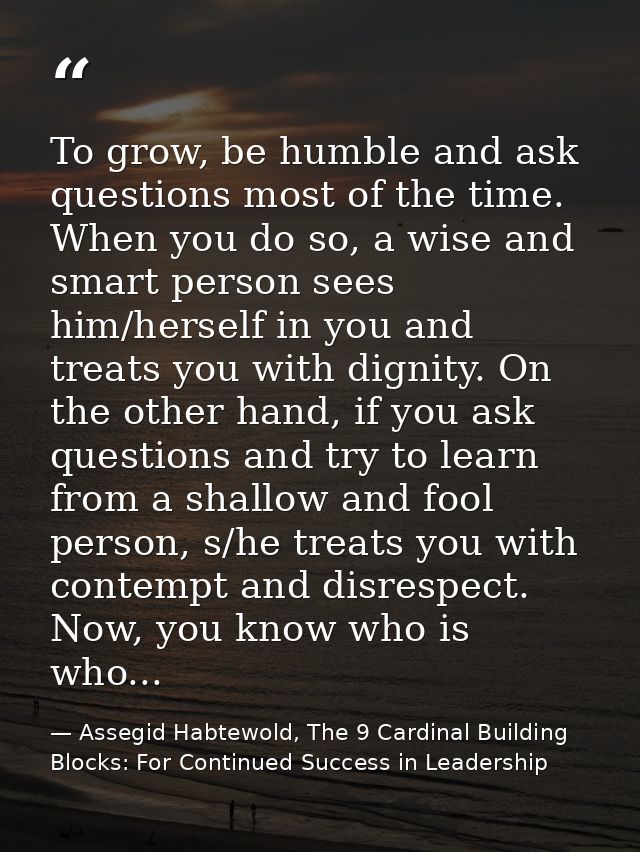 To grow, be humble and ask questions most of the time. When you do so, a wise and smart person sees him/herself in you a — Assegid Habtewold, The 9 Cardinal Building Blocks: For Continued Success in Leadership