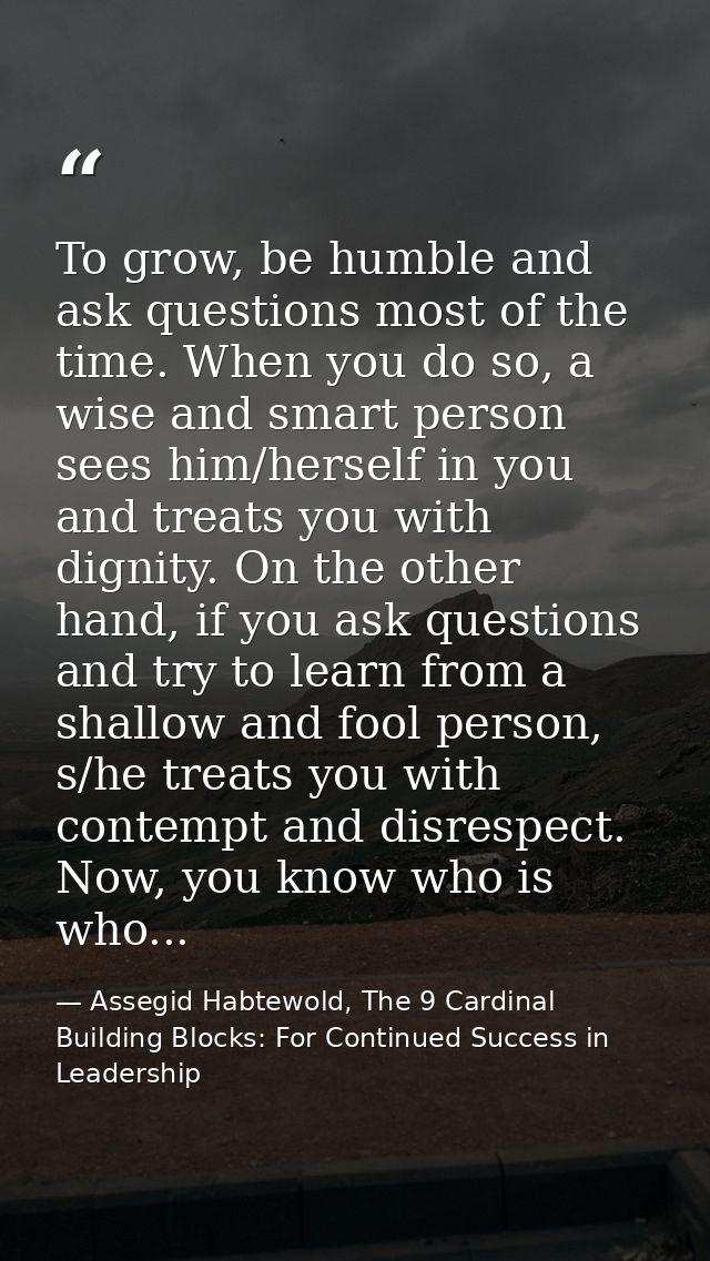 To grow, be humble and ask questions most of the time. When you do so, a wise and smart person sees him/herself in you a — Assegid Habtewold, The 9 Cardinal Building Blocks: For Continued Success in Leadership