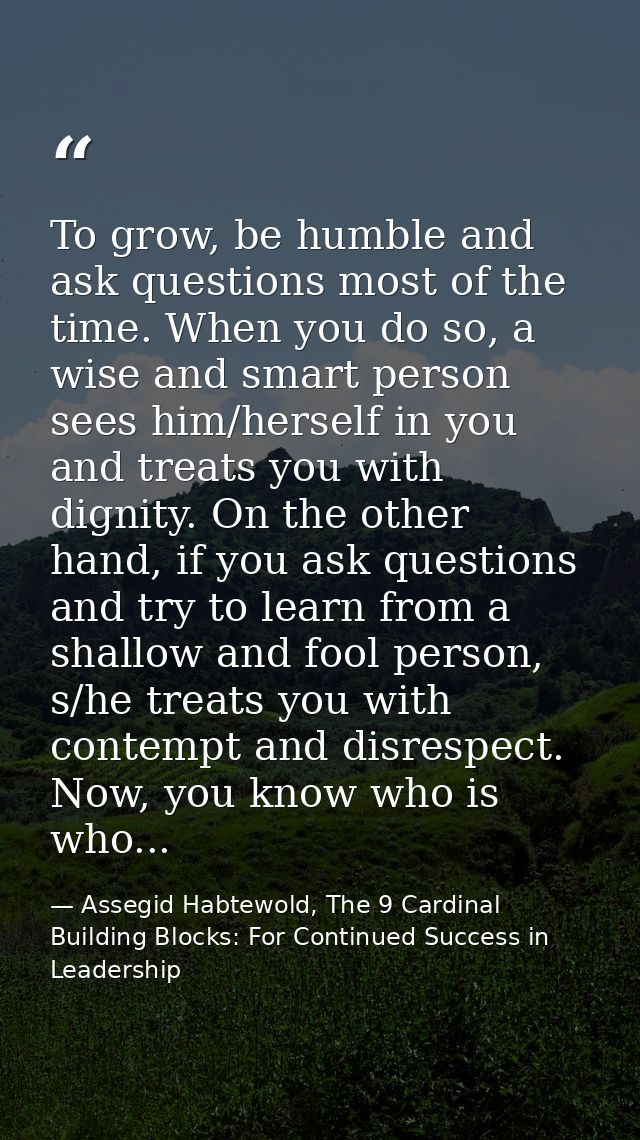 To grow, be humble and ask questions most of the time. When you do so, a wise and smart person sees him/herself in you a — Assegid Habtewold, The 9 Cardinal Building Blocks: For Continued Success in Leadership