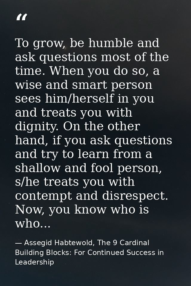 To grow, be humble and ask questions most of the time. When you do so, a wise and smart person sees him/herself in you a — Assegid Habtewold, The 9 Cardinal Building Blocks: For Continued Success in Leadership
