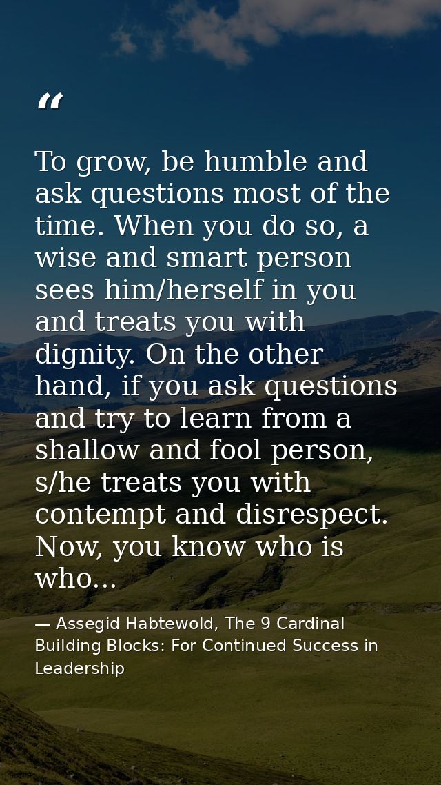 To grow, be humble and ask questions most of the time. When you do so, a wise and smart person sees him/herself in you a — Assegid Habtewold, The 9 Cardinal Building Blocks: For Continued Success in Leadership