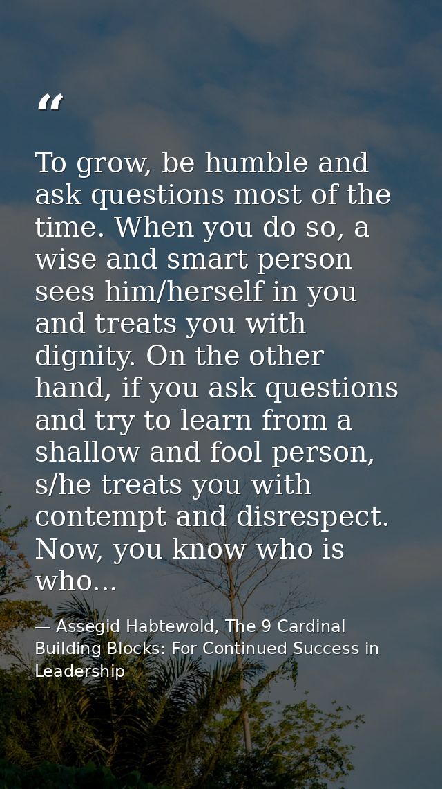To grow, be humble and ask questions most of the time. When you do so, a wise and smart person sees him/herself in you a — Assegid Habtewold, The 9 Cardinal Building Blocks: For Continued Success in Leadership