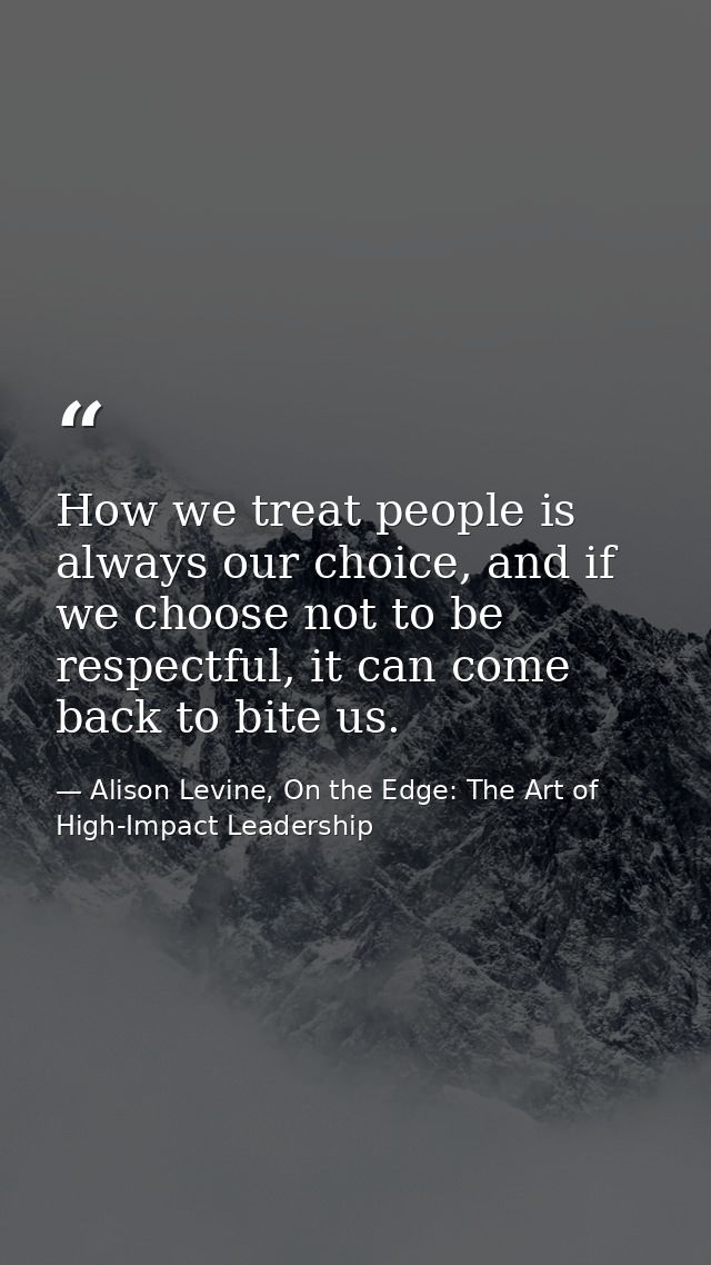How we treat people is always our choice, and if we choose not to be respectful, it can come back to bite us. — Alison Levine, On the Edge: The Art of High-Impact Leadership