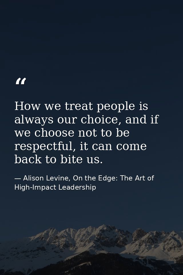 How we treat people is always our choice, and if we choose not to be respectful, it can come back to bite us. — Alison Levine, On the Edge: The Art of High-Impact Leadership