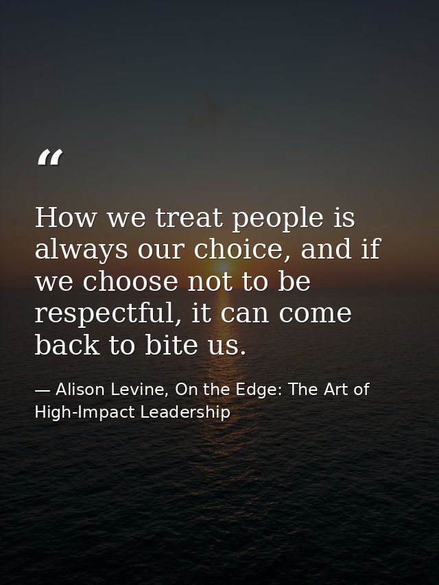 How we treat people is always our choice, and if we choose not to be respectful, it can come back to bite us. — Alison Levine, On the Edge: The Art of High-Impact Leadership