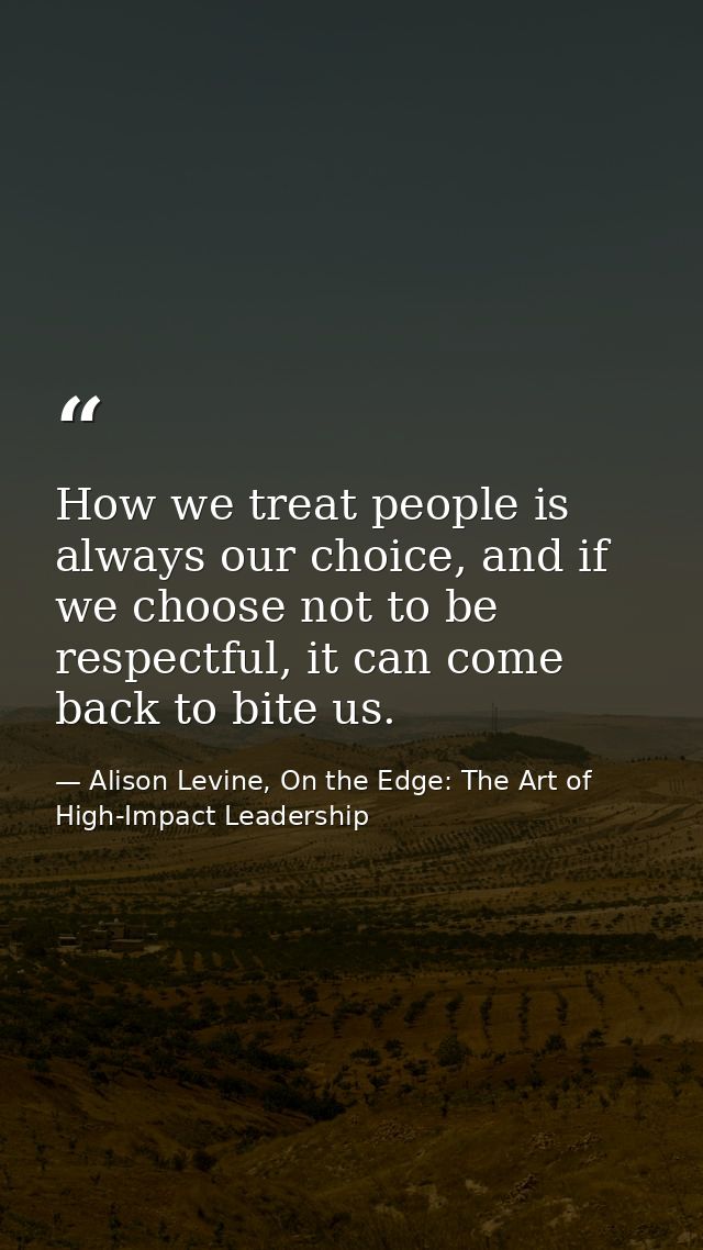How we treat people is always our choice, and if we choose not to be respectful, it can come back to bite us. — Alison Levine, On the Edge: The Art of High-Impact Leadership