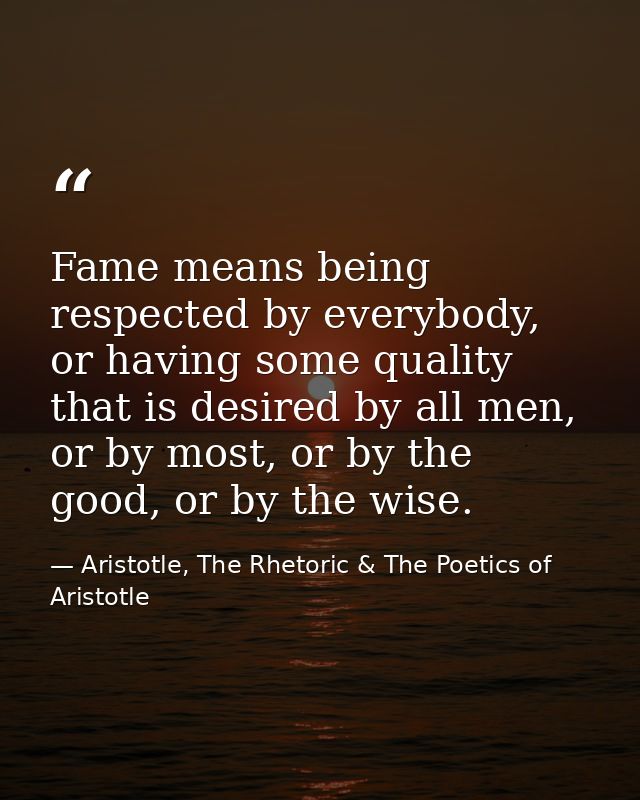 Fame means being respected by everybody, or having some quality that is desired by all men, or by most, or by the good,  — Aristotle, The Rhetoric & The Poetics of Aristotle