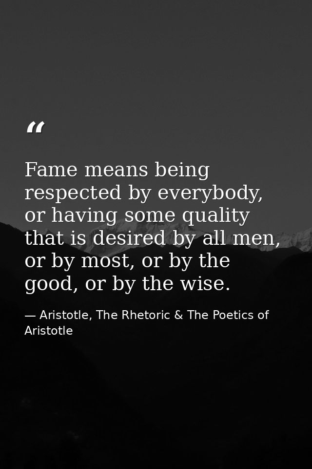 Fame means being respected by everybody, or having some quality that is desired by all men, or by most, or by the good,  — Aristotle, The Rhetoric & The Poetics of Aristotle