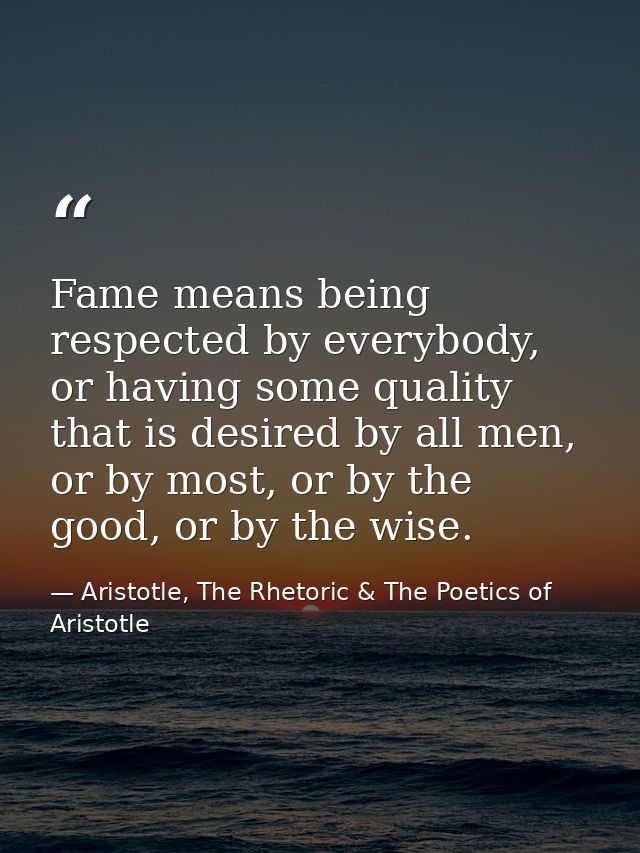 Fame means being respected by everybody, or having some quality that is desired by all men, or by most, or by the good,  — Aristotle, The Rhetoric & The Poetics of Aristotle