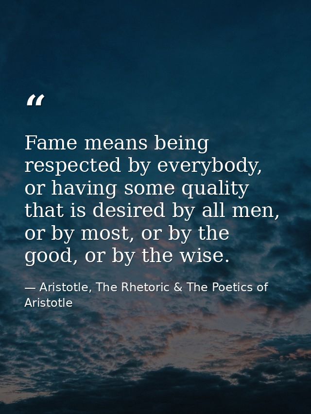 Fame means being respected by everybody, or having some quality that is desired by all men, or by most, or by the good,  — Aristotle, The Rhetoric & The Poetics of Aristotle