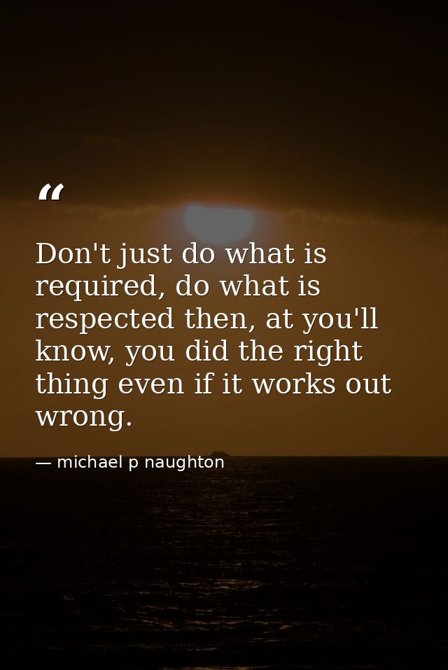Don't just do what is required, do what is respected then, at you'll know, you did the right thing even if it works out  — michael p naughton