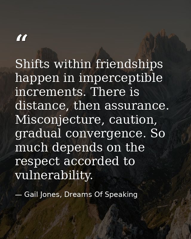 Shifts within friendships happen in imperceptible increments. There is distance, then assurance. Misconjecture, caution, — Gail Jones, Dreams Of Speaking