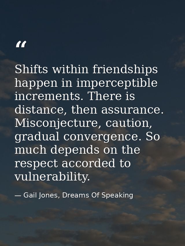 Shifts within friendships happen in imperceptible increments. There is distance, then assurance. Misconjecture, caution, — Gail Jones, Dreams Of Speaking