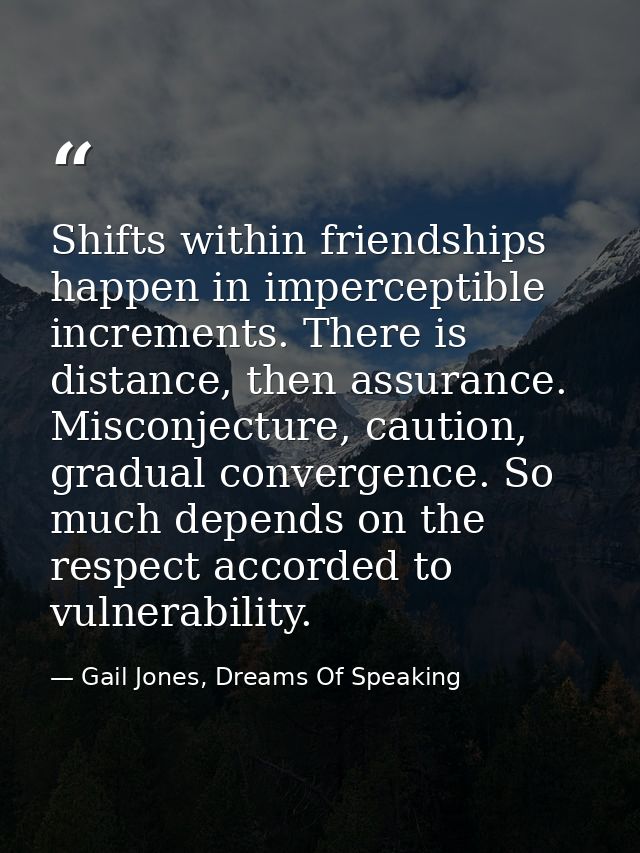 Shifts within friendships happen in imperceptible increments. There is distance, then assurance. Misconjecture, caution, — Gail Jones, Dreams Of Speaking