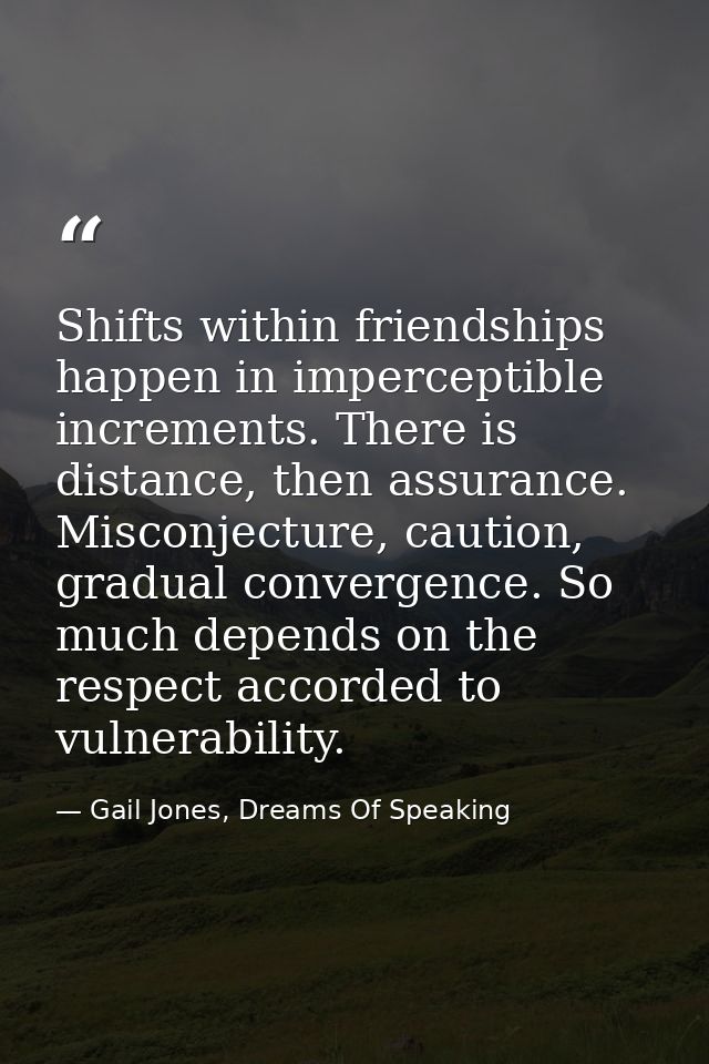 Shifts within friendships happen in imperceptible increments. There is distance, then assurance. Misconjecture, caution, — Gail Jones, Dreams Of Speaking