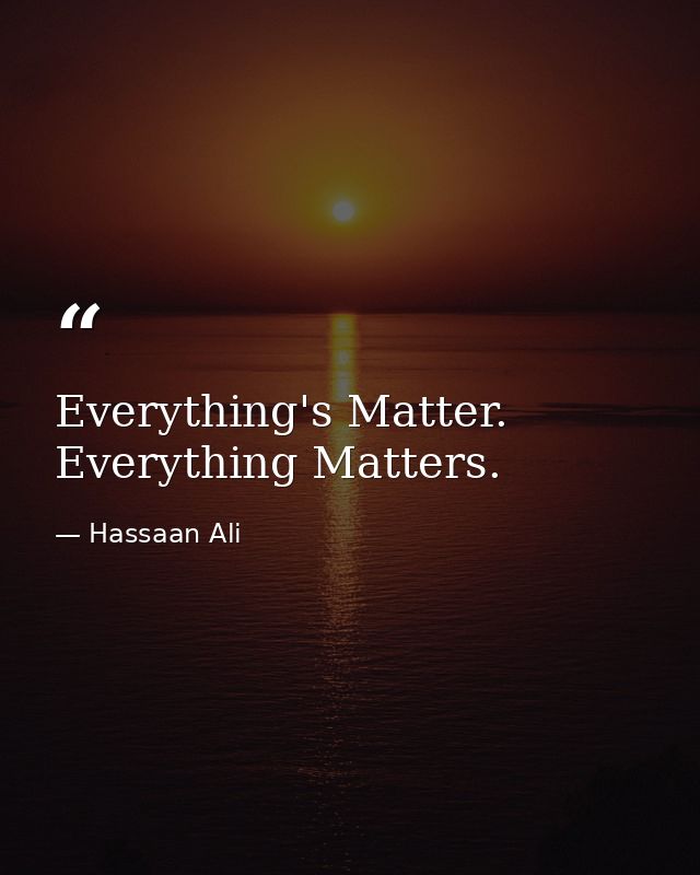 Everything's Matter. Everything Matters. — Hassaan Ali