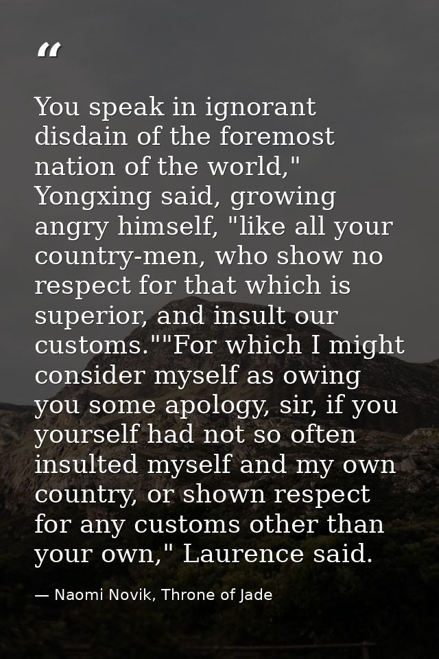 You speak in ignorant disdain of the foremost nation of the world," Yongxing said, growing angry himself, "like all your — Naomi Novik, Throne of Jade
