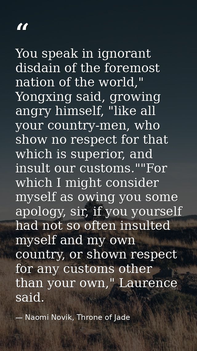 You speak in ignorant disdain of the foremost nation of the world," Yongxing said, growing angry himself, "like all your — Naomi Novik, Throne of Jade