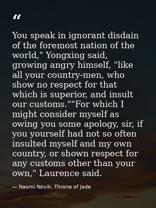 You speak in ignorant disdain of the foremost nation of the world," Yongxing said, growing angry himself, "like all your — Naomi Novik, Throne of Jade