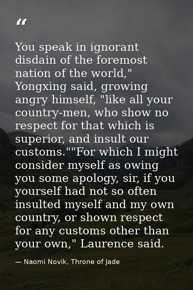 You speak in ignorant disdain of the foremost nation of the world," Yongxing said, growing angry himself, "like all your — Naomi Novik, Throne of Jade