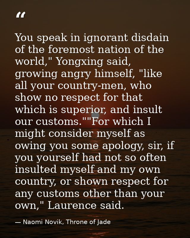 You speak in ignorant disdain of the foremost nation of the world," Yongxing said, growing angry himself, "like all your — Naomi Novik, Throne of Jade