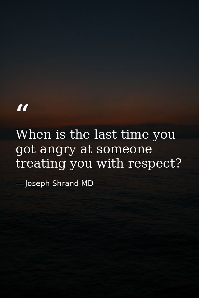 When is the last time you got angry at someone treating you with respect? — Joseph Shrand MD