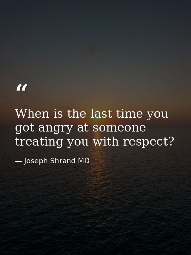When is the last time you got angry at someone treating you with respect? — Joseph Shrand MD