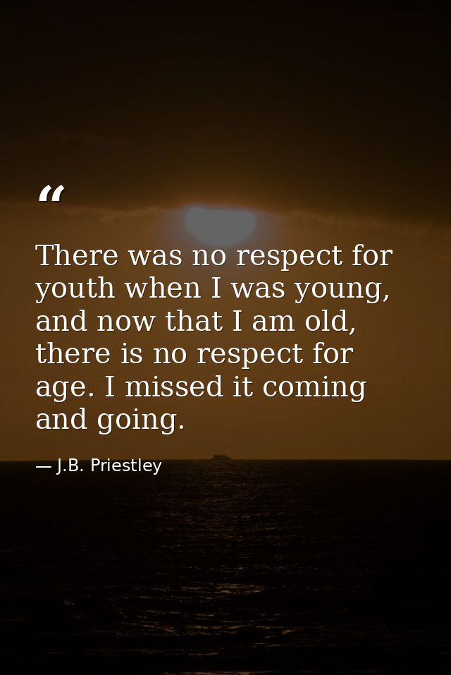 There was no respect for youth when I was young, and now that I am old, there is no respect for age. I missed it coming  — J.B. Priestley