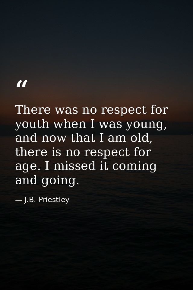 There was no respect for youth when I was young, and now that I am old, there is no respect for age. I missed it coming  — J.B. Priestley