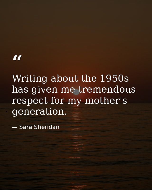 Writing about the 1950s has given me tremendous respect for my mother's generation. — Sara Sheridan