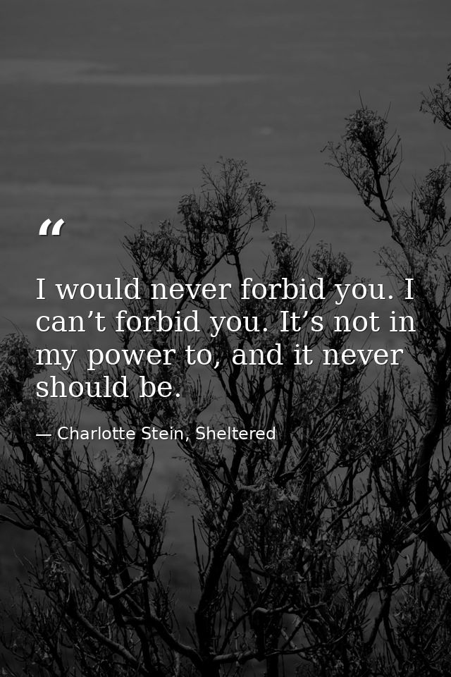 I would never forbid you. I can’t forbid you. It’s not in my power to, and it never should be. — Charlotte Stein, Sheltered