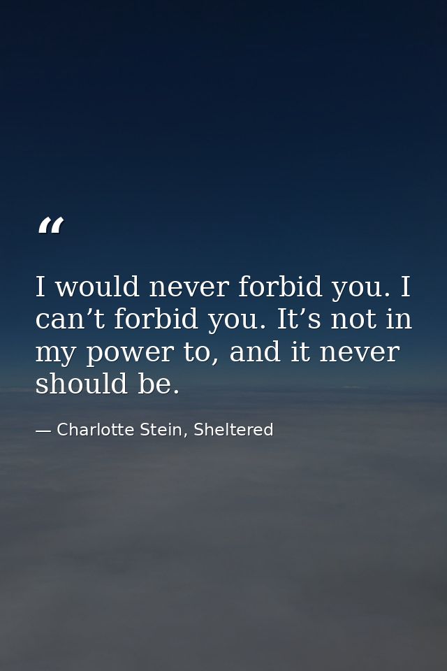 I would never forbid you. I can’t forbid you. It’s not in my power to, and it never should be. — Charlotte Stein, Sheltered
