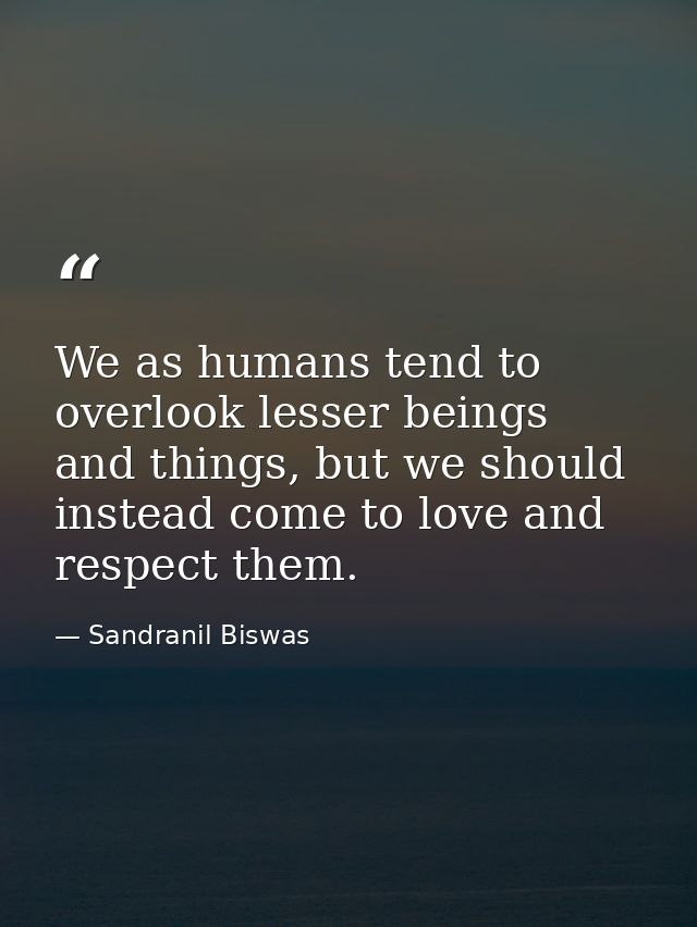 We as humans tend to overlook lesser beings and things, but we should instead come to love and respect them. — Sandranil Biswas