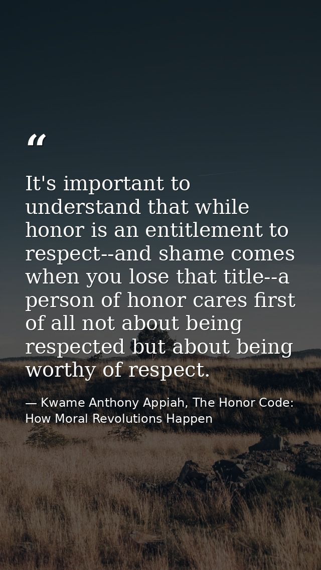 It's important to understand that while honor is an entitlement to respect--and shame comes when you lose that title--a  — Kwame Anthony Appiah, The Honor Code: How Moral Revolutions Happen
