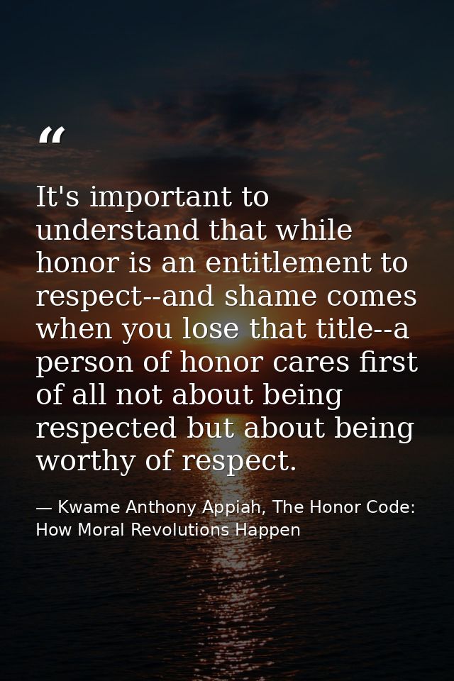 It's important to understand that while honor is an entitlement to respect--and shame comes when you lose that title--a  — Kwame Anthony Appiah, The Honor Code: How Moral Revolutions Happen