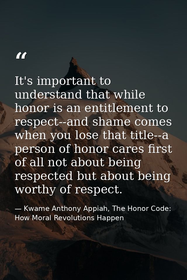 It's important to understand that while honor is an entitlement to respect--and shame comes when you lose that title--a  — Kwame Anthony Appiah, The Honor Code: How Moral Revolutions Happen