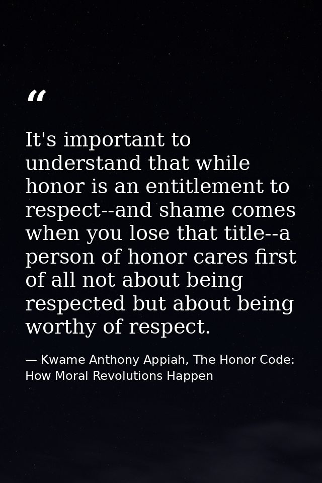 It's important to understand that while honor is an entitlement to respect--and shame comes when you lose that title--a  — Kwame Anthony Appiah, The Honor Code: How Moral Revolutions Happen