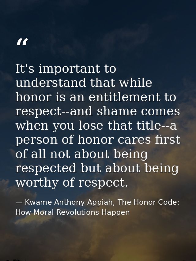 It's important to understand that while honor is an entitlement to respect--and shame comes when you lose that title--a  — Kwame Anthony Appiah, The Honor Code: How Moral Revolutions Happen